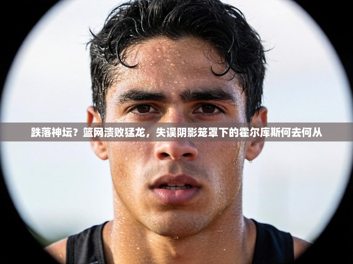 跌落神坛？篮网溃败猛龙，失误阴影笼罩下的霍尔库斯何去何从  第2张